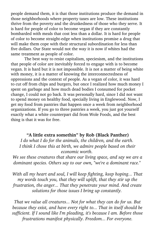 people demand them, it is that those institutions produce the demand in those neighborhoods where property taxes are low. These institutions thrive from the poverty and the drunkedness of those who they serve. It is hard for people of color to become vegan if they are constantly bombarded with meals that cost less than a dollar. It is hard for people of color to become straight-edge when institutions promise a drug that will make them cope with their structural subordination for less than five dollars. Our State would not the way it is now if whites had the same treatment as people of color.  ‘The best way to resist capitalism, speciesism, and the institutions that people of color are inevitably forced to engage with is to become vegan. It is hard but it is not impossible. It is not a matter of being white with money, it is a matter of knowing the interconnectedness of oppressions and the context of people. As a vegan of color, it was hard to cut off from chips and burgers, but once I realized how much money I spent on garbage and how much dead bodies I consumed for pocket change, I could not go back. It was personally hard, since I did not want to spend money on healthy food, specially living in Englewood. Now, I get my food from pantries that happen once a week from neighborhood organizations. If you go to three pantries a week, you just got yourself exactly what a white counterpart did from Wole Foods, and the best thing is that it was for free.  “Alittle extra somethin” by Rob (Black Panther) Idowhat I do for the animals, the children, and the earth. I think I chose this at birth, we admire people based on their economic worth. We see these creatures that share our living space, and say we are a dominant species. Others say to our own, "we’re a dominant race."  With all my heart and soul, I will keep fighting, keep hoping... That my words touch you, that they will uplift, that they stir up the frustration, the anger... That they penetrate your mind. And create solutions for those issues I bring up constantly.  That we value all creatures... Not for what they can do for us. But  because they exist, and have every right to... That in itself should be  sufficient. If I sound like I’m pleading, it’s because I am. Before those frustrations manifest physically. Freedom... For everyone.  